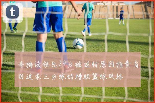 夸梅谈领先29分被逆转原因指责盲目追求三分球的糟糕篮球风格