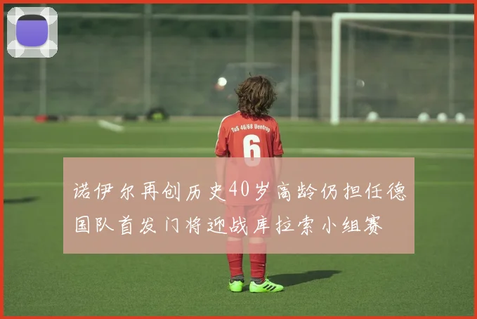 诺伊尔再创历史40岁高龄仍担任德国队首发门将迎战库拉索小组赛