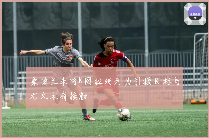 桑德兰未将K图拉姆列为引援目标与尤文未有接触