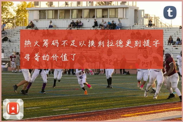 热火筹码不足以换利拉德更别提字母哥的价值了