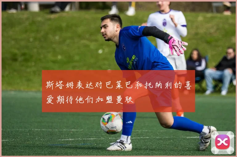 斯塔姆表达对巴莱巴和托纳利的喜爱期待他们加盟曼联