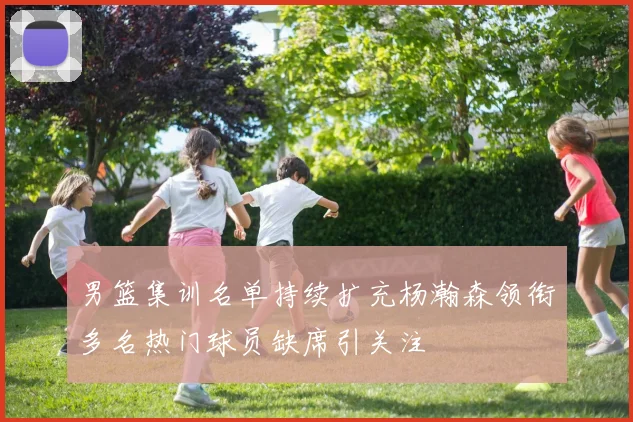男篮集训名单持续扩充杨瀚森领衔多名热门球员缺席引关注