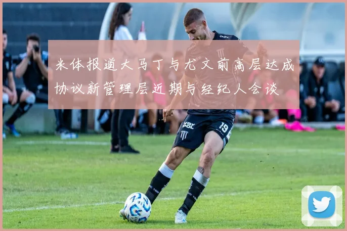米体报道大马丁与尤文前高层达成协议新管理层近期与经纪人会谈