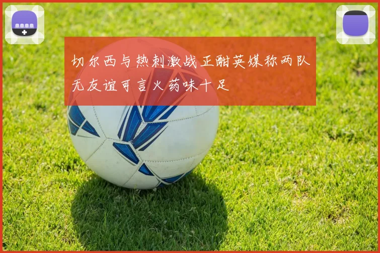 切尔西与热刺激战正酣英媒称两队无友谊可言火药味十足