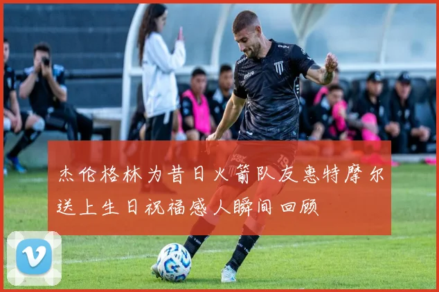 杰伦格林为昔日火箭队友惠特摩尔送上生日祝福感人瞬间回顾
