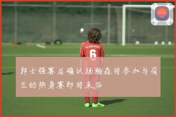 郭士强赛后确认杨瀚森将参加与荷兰的热身赛即将来临