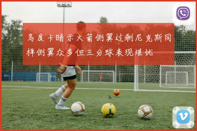乌度卡暗示火箭侧翼过剩尼克斯同样侧翼众多但三分球表现堪忧