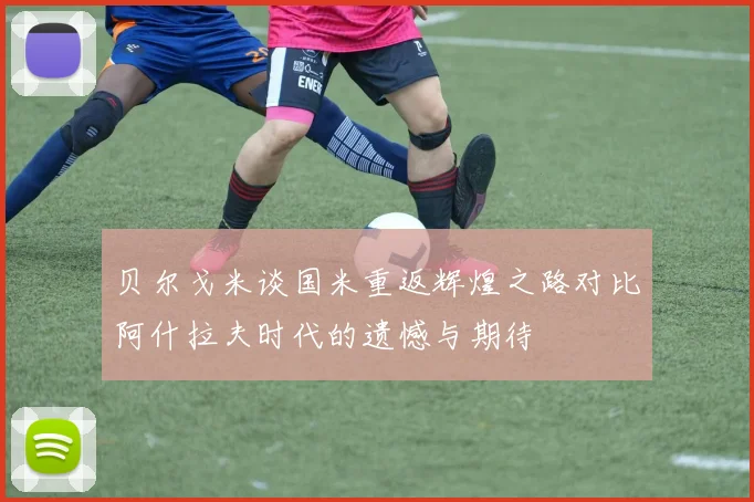 贝尔戈米谈国米重返辉煌之路对比阿什拉夫时代的遗憾与期待