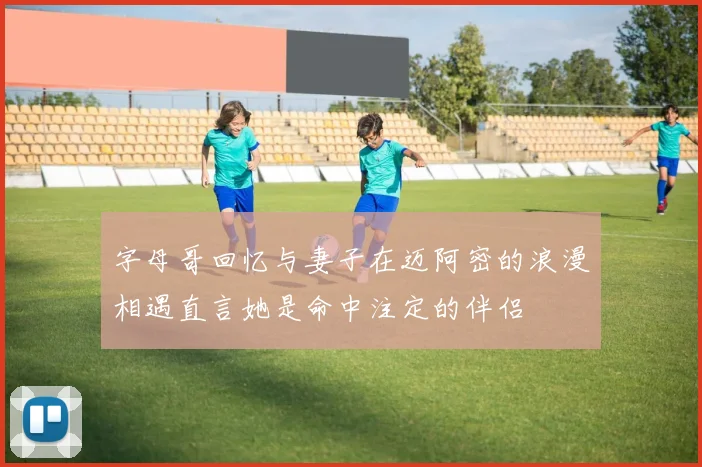 字母哥回忆与妻子在迈阿密的浪漫相遇直言她是命中注定的伴侣
