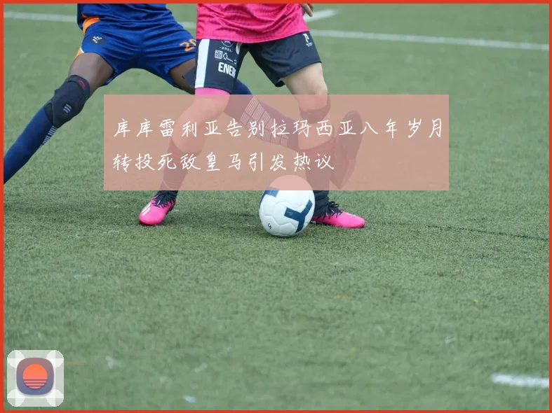 库库雷利亚告别拉玛西亚八年岁月转投死敌皇马引发热议
